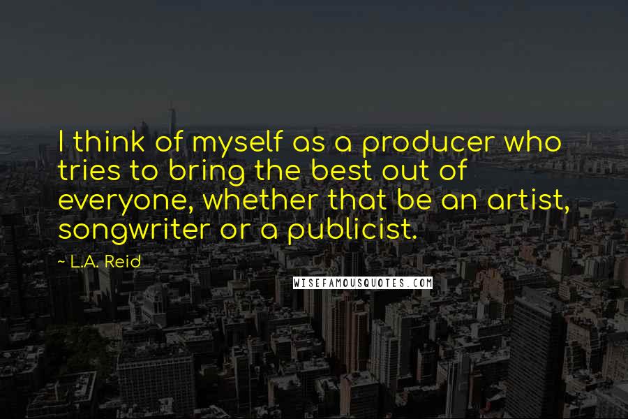 L.A. Reid Quotes: I think of myself as a producer who tries to bring the best out of everyone, whether that be an artist, songwriter or a publicist.