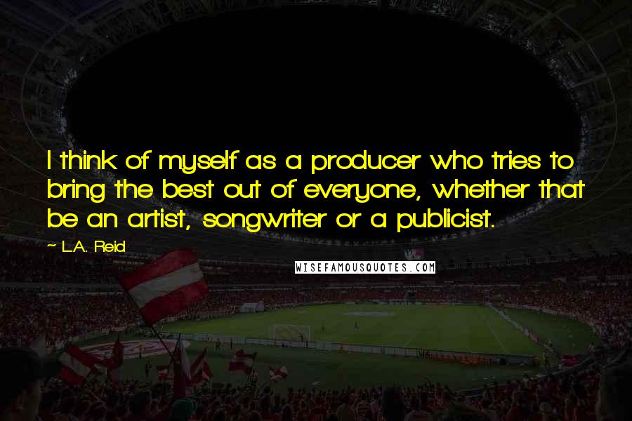 L.A. Reid Quotes: I think of myself as a producer who tries to bring the best out of everyone, whether that be an artist, songwriter or a publicist.
