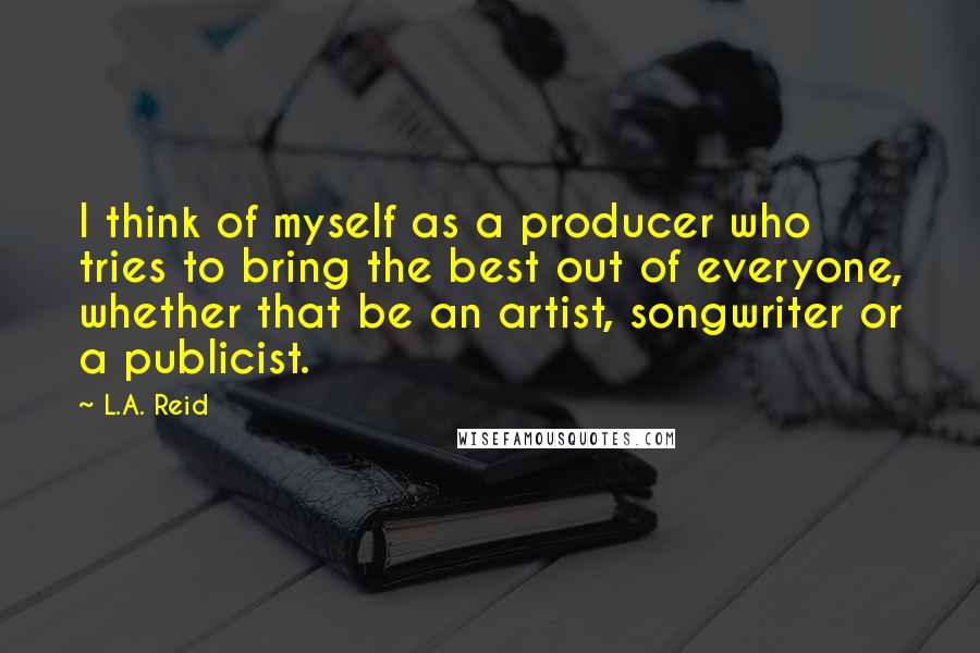 L.A. Reid Quotes: I think of myself as a producer who tries to bring the best out of everyone, whether that be an artist, songwriter or a publicist.