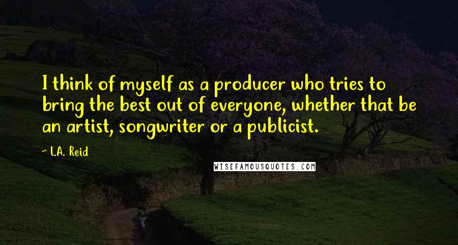 L.A. Reid Quotes: I think of myself as a producer who tries to bring the best out of everyone, whether that be an artist, songwriter or a publicist.