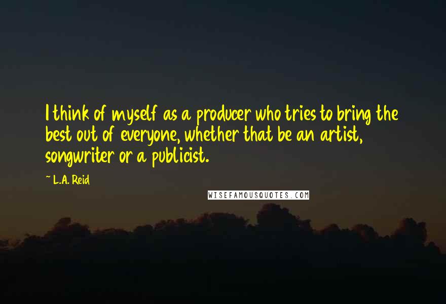 L.A. Reid Quotes: I think of myself as a producer who tries to bring the best out of everyone, whether that be an artist, songwriter or a publicist.