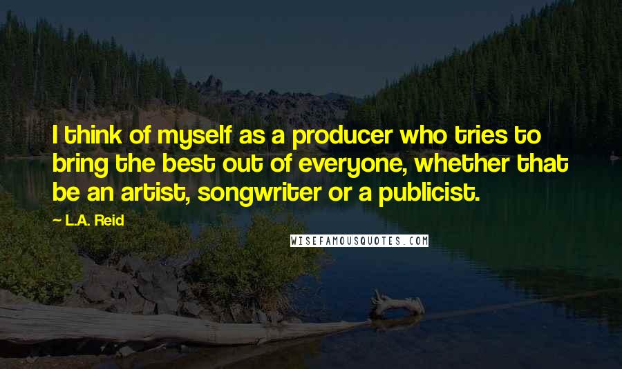 L.A. Reid Quotes: I think of myself as a producer who tries to bring the best out of everyone, whether that be an artist, songwriter or a publicist.