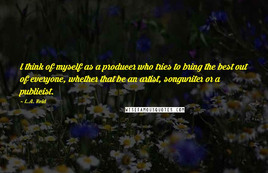 L.A. Reid Quotes: I think of myself as a producer who tries to bring the best out of everyone, whether that be an artist, songwriter or a publicist.