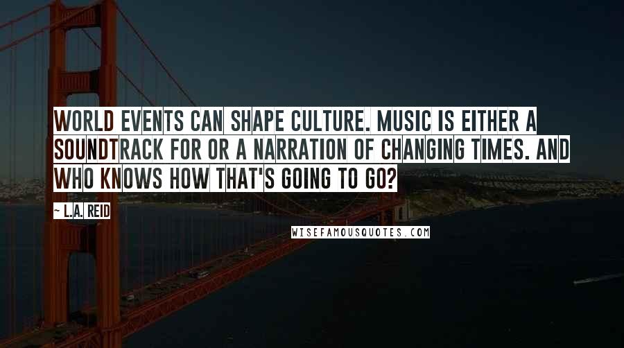 L.A. Reid Quotes: World events can shape culture. Music is either a soundtrack for or a narration of changing times. And who knows how that's going to go?