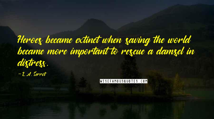 L.A. Serrot Quotes: Heroes became extinct when saving the world became more important to rescue a damsel in distress.