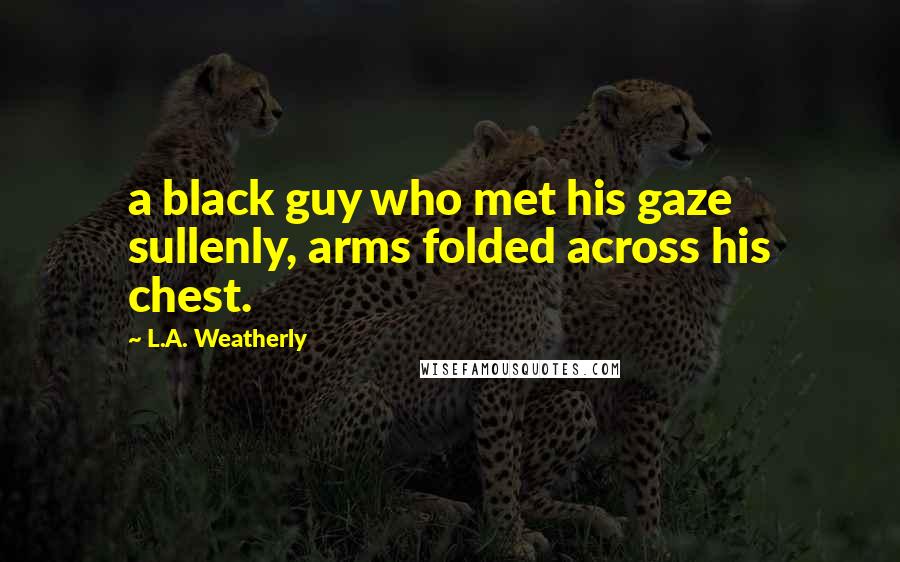 L.A. Weatherly Quotes: a black guy who met his gaze sullenly, arms folded across his chest.