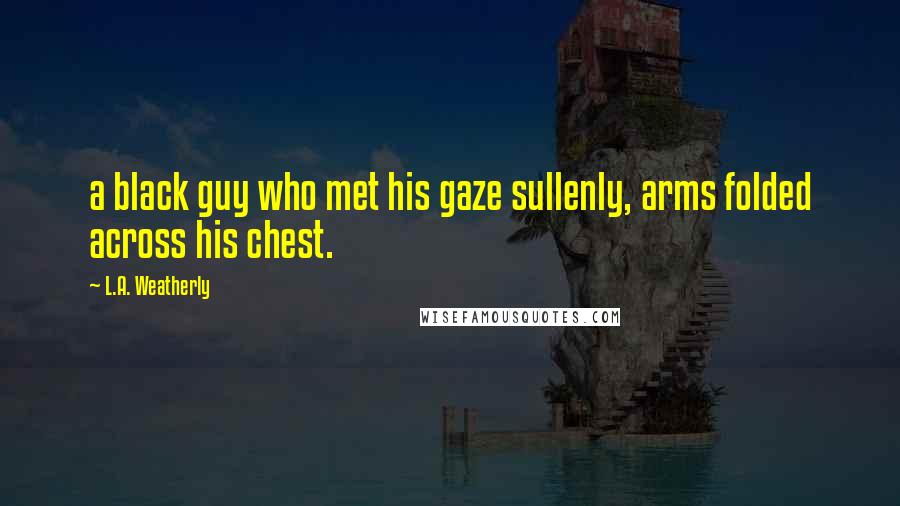 L.A. Weatherly Quotes: a black guy who met his gaze sullenly, arms folded across his chest.