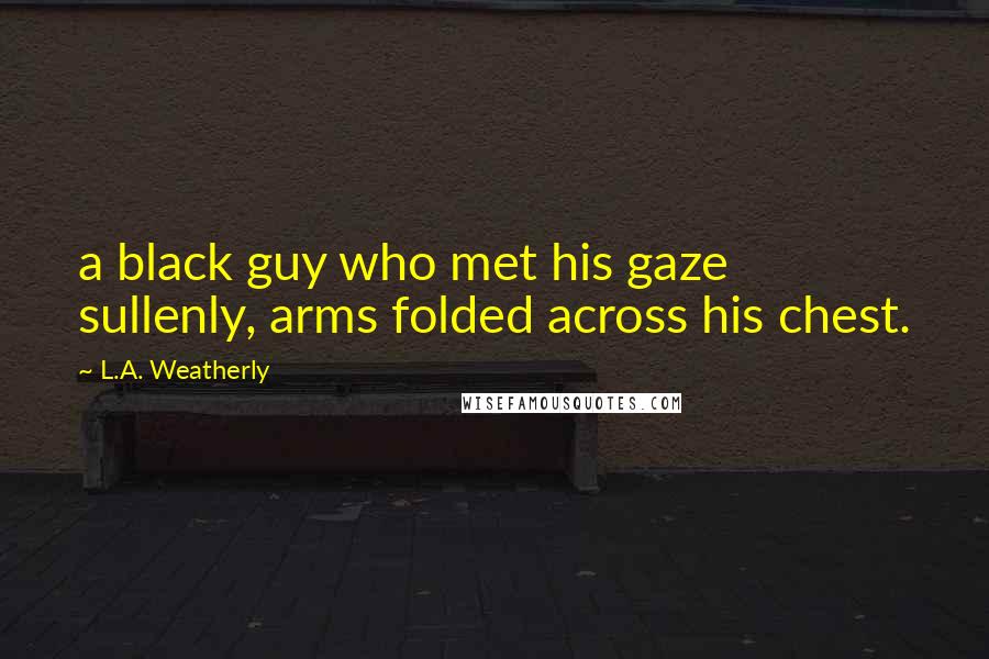 L.A. Weatherly Quotes: a black guy who met his gaze sullenly, arms folded across his chest.