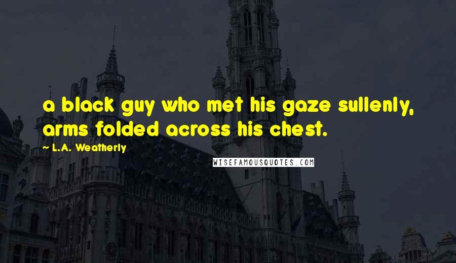 L.A. Weatherly Quotes: a black guy who met his gaze sullenly, arms folded across his chest.