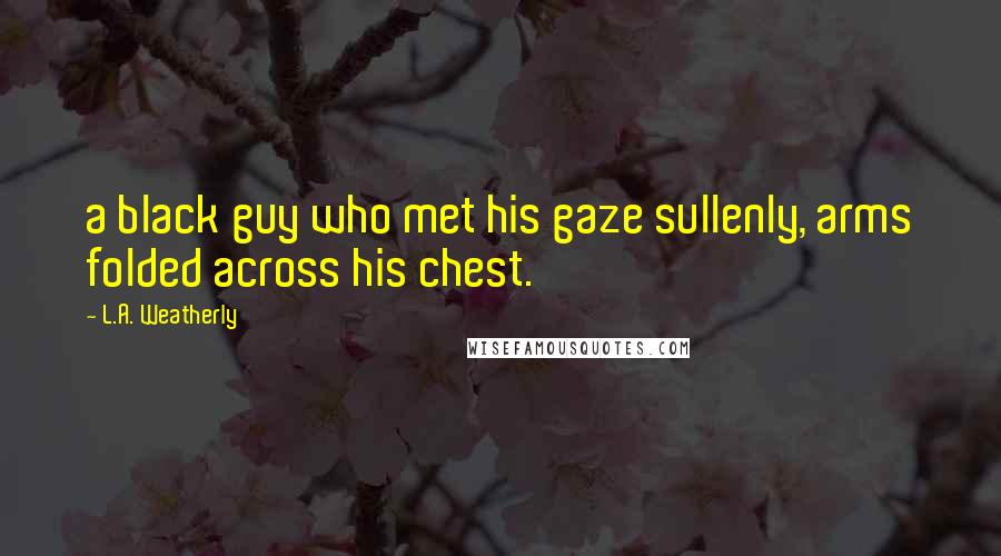 L.A. Weatherly Quotes: a black guy who met his gaze sullenly, arms folded across his chest.