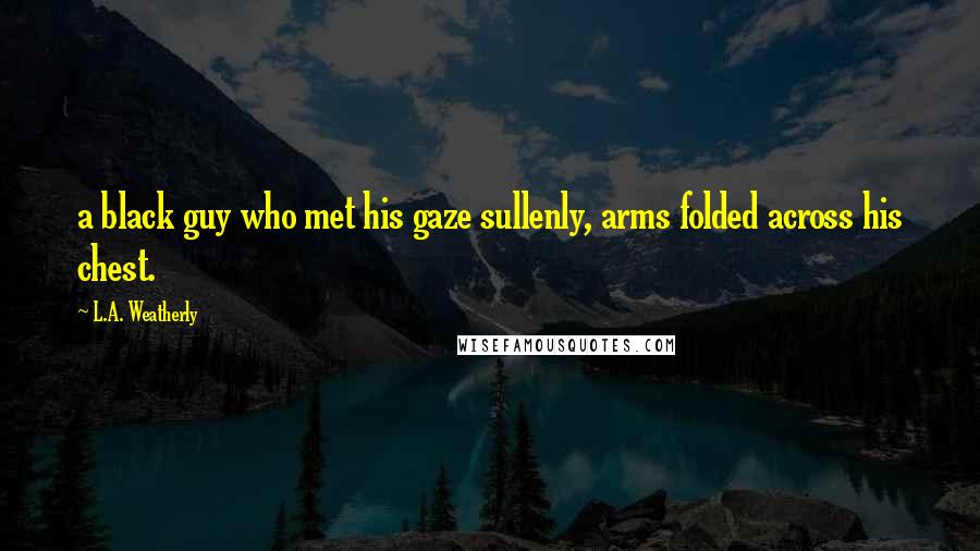 L.A. Weatherly Quotes: a black guy who met his gaze sullenly, arms folded across his chest.