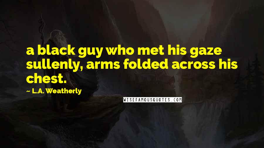 L.A. Weatherly Quotes: a black guy who met his gaze sullenly, arms folded across his chest.