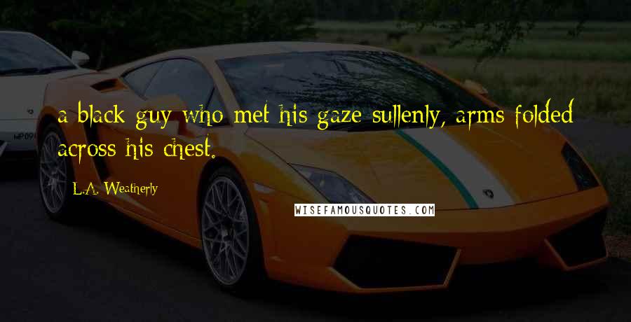 L.A. Weatherly Quotes: a black guy who met his gaze sullenly, arms folded across his chest.