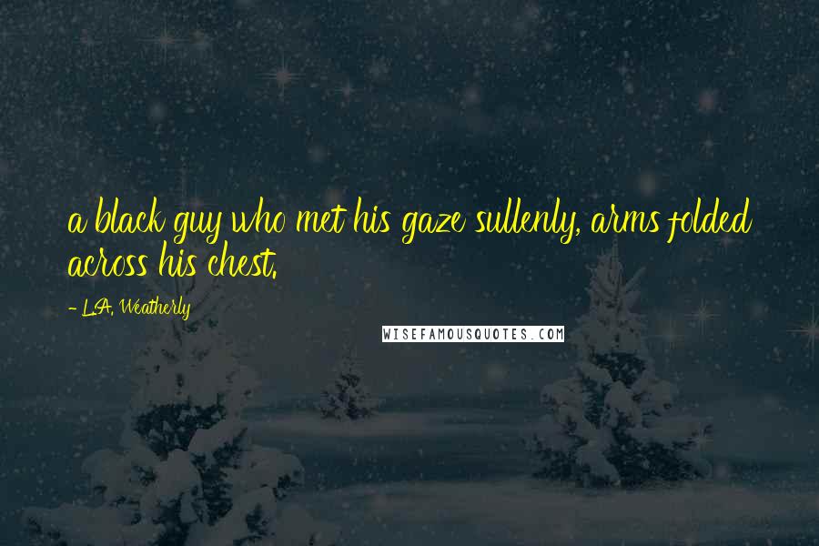 L.A. Weatherly Quotes: a black guy who met his gaze sullenly, arms folded across his chest.