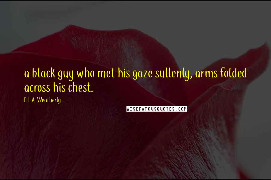 L.A. Weatherly Quotes: a black guy who met his gaze sullenly, arms folded across his chest.