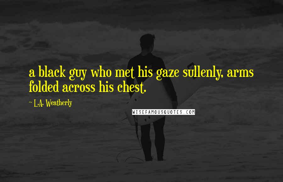 L.A. Weatherly Quotes: a black guy who met his gaze sullenly, arms folded across his chest.