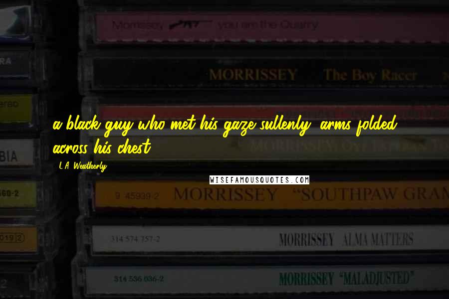L.A. Weatherly Quotes: a black guy who met his gaze sullenly, arms folded across his chest.