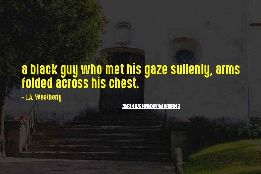 L.A. Weatherly Quotes: a black guy who met his gaze sullenly, arms folded across his chest.