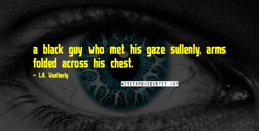 L.A. Weatherly Quotes: a black guy who met his gaze sullenly, arms folded across his chest.