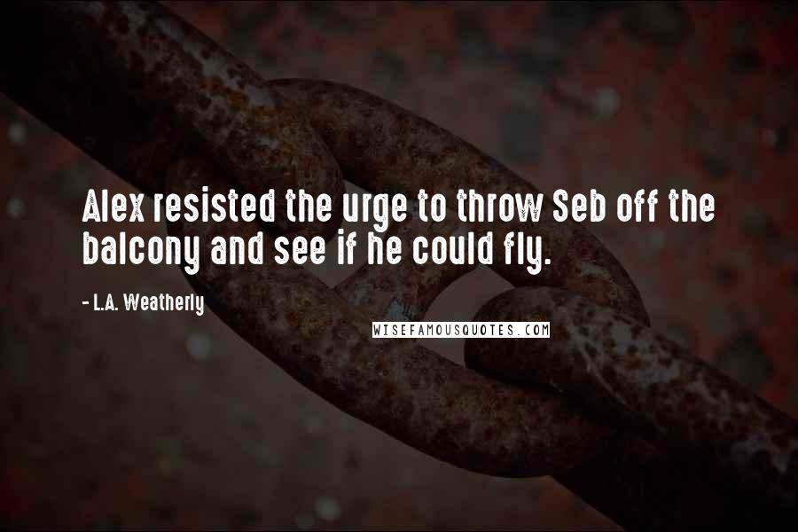 L.A. Weatherly Quotes: Alex resisted the urge to throw Seb off the balcony and see if he could fly.