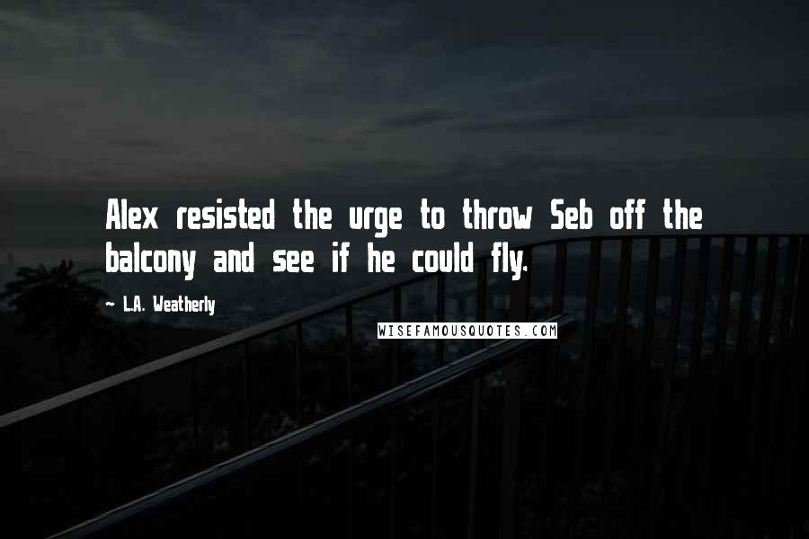 L.A. Weatherly Quotes: Alex resisted the urge to throw Seb off the balcony and see if he could fly.