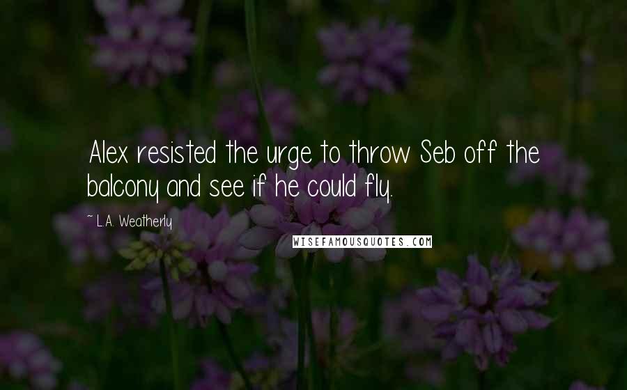 L.A. Weatherly Quotes: Alex resisted the urge to throw Seb off the balcony and see if he could fly.