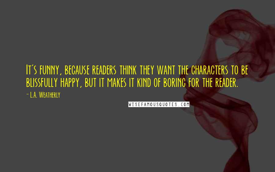 L.A. Weatherly Quotes: It's funny, because readers think they want the characters to be blissfully happy, but it makes it kind of boring for the reader.