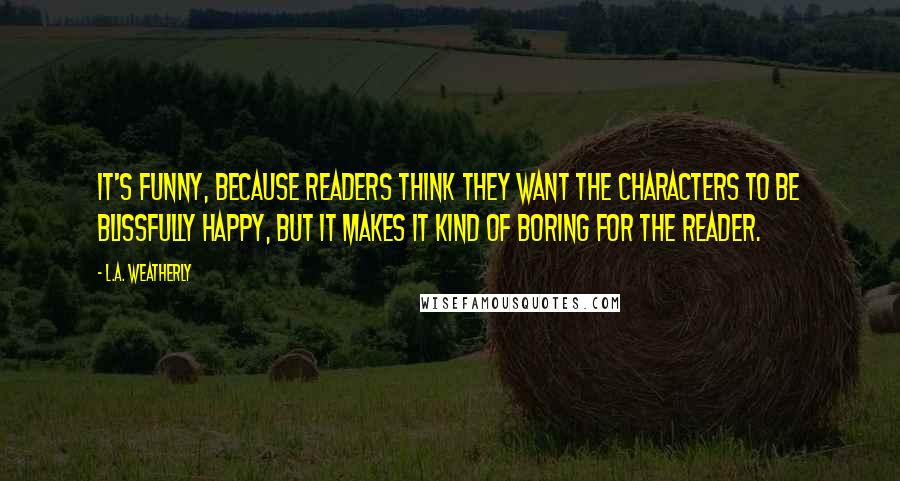 L.A. Weatherly Quotes: It's funny, because readers think they want the characters to be blissfully happy, but it makes it kind of boring for the reader.