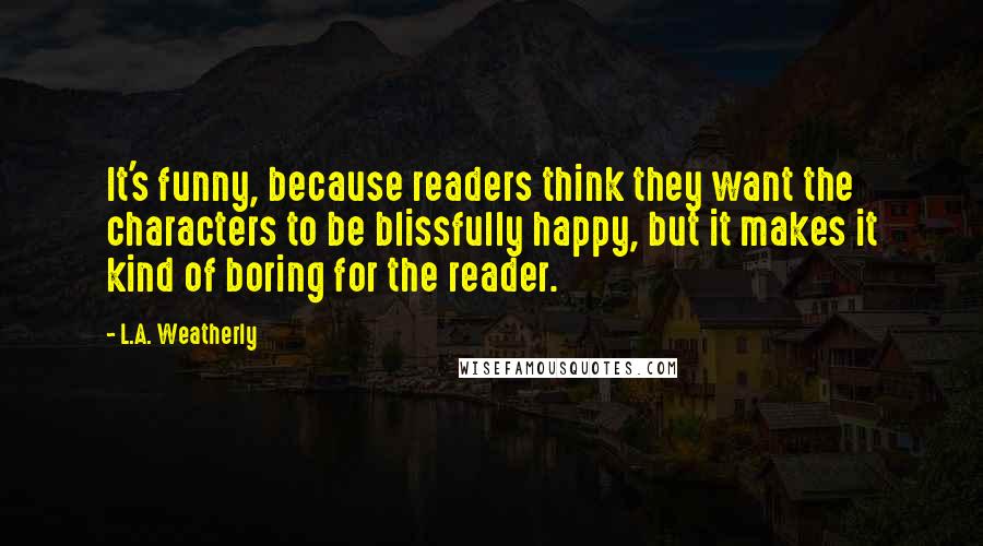 L.A. Weatherly Quotes: It's funny, because readers think they want the characters to be blissfully happy, but it makes it kind of boring for the reader.