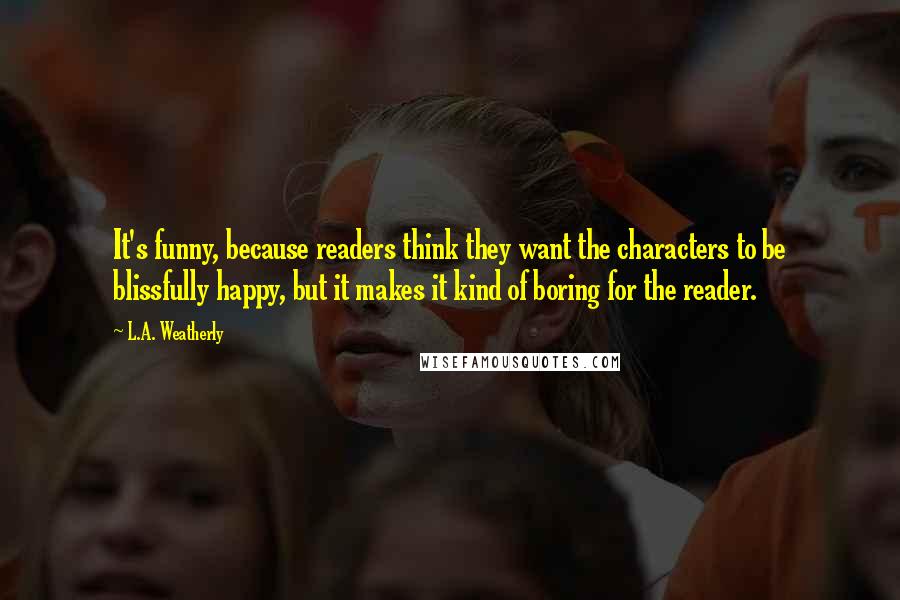 L.A. Weatherly Quotes: It's funny, because readers think they want the characters to be blissfully happy, but it makes it kind of boring for the reader.