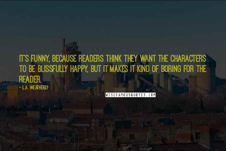 L.A. Weatherly Quotes: It's funny, because readers think they want the characters to be blissfully happy, but it makes it kind of boring for the reader.