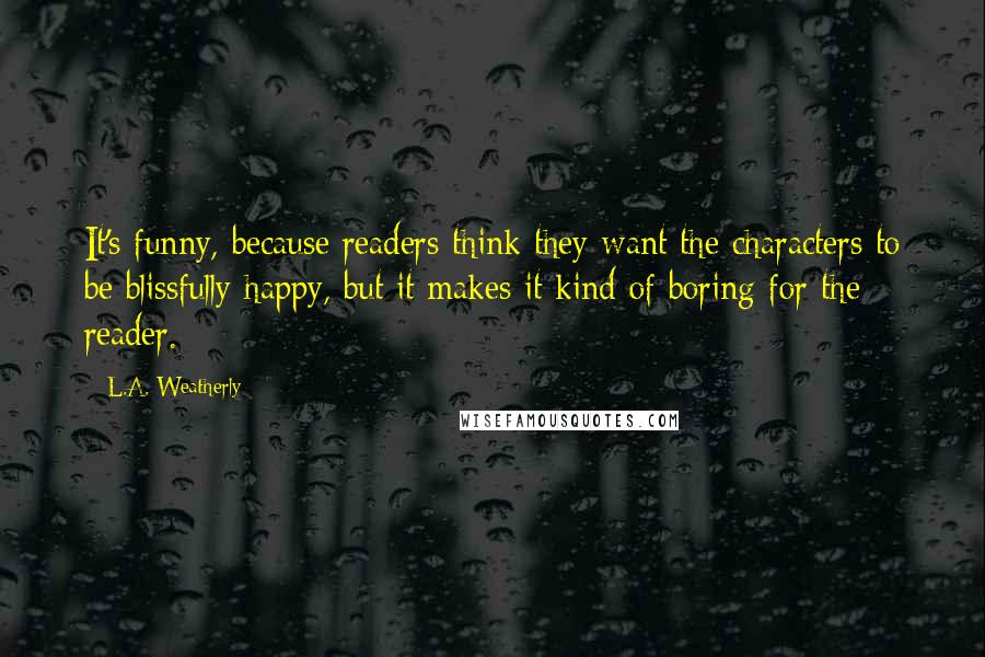 L.A. Weatherly Quotes: It's funny, because readers think they want the characters to be blissfully happy, but it makes it kind of boring for the reader.