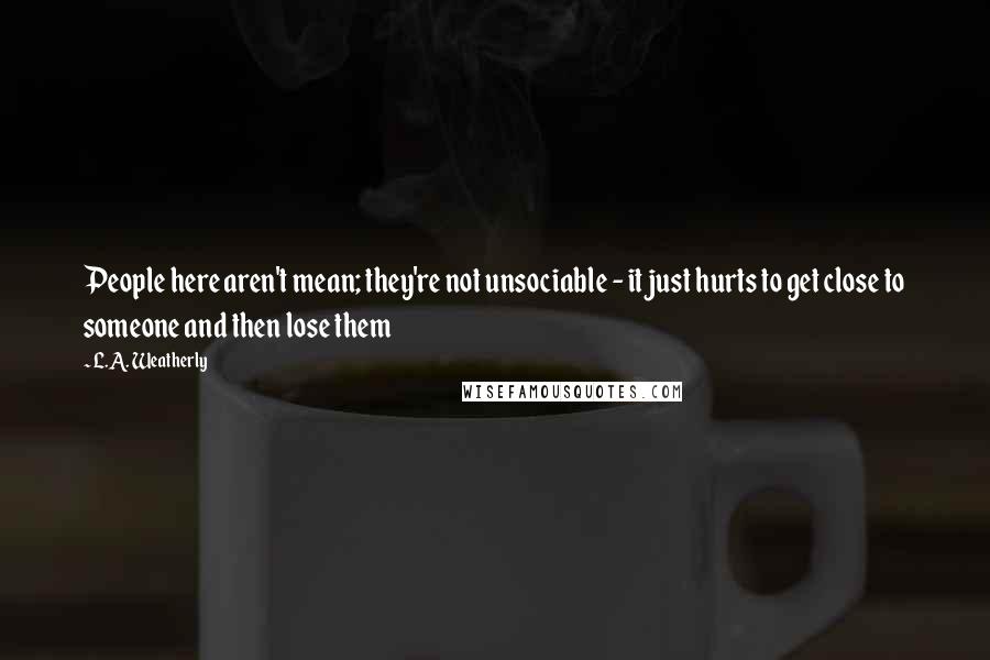 L.A. Weatherly Quotes: People here aren't mean; they're not unsociable - it just hurts to get close to someone and then lose them