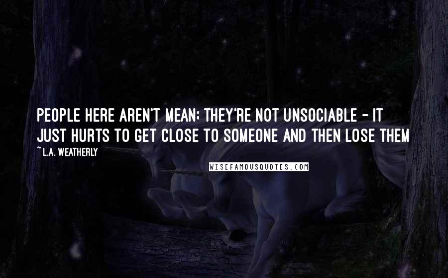 L.A. Weatherly Quotes: People here aren't mean; they're not unsociable - it just hurts to get close to someone and then lose them