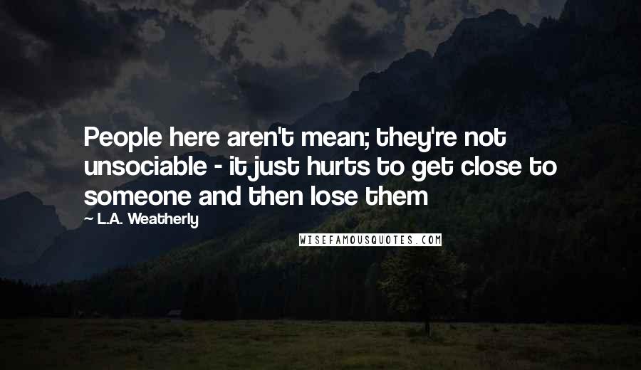 L.A. Weatherly Quotes: People here aren't mean; they're not unsociable - it just hurts to get close to someone and then lose them