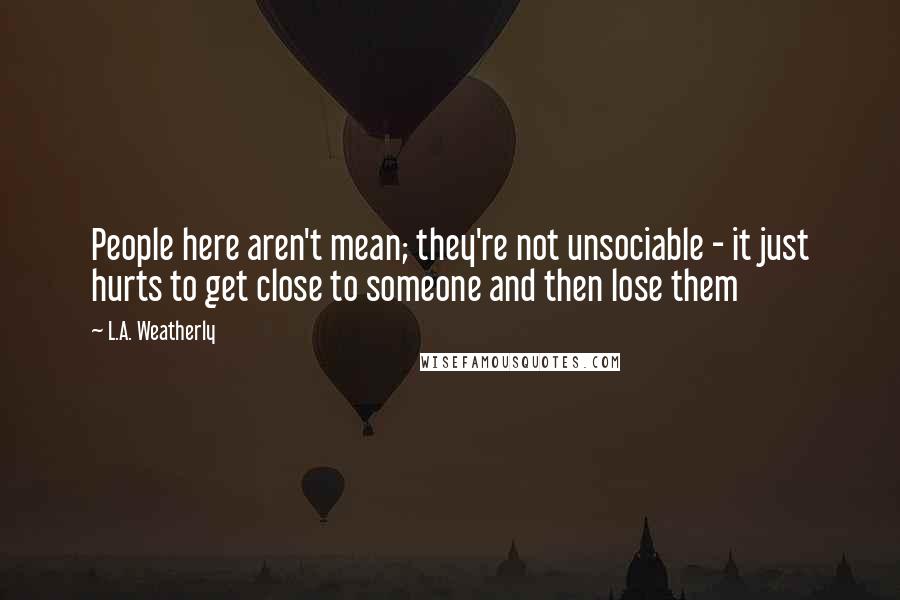 L.A. Weatherly Quotes: People here aren't mean; they're not unsociable - it just hurts to get close to someone and then lose them