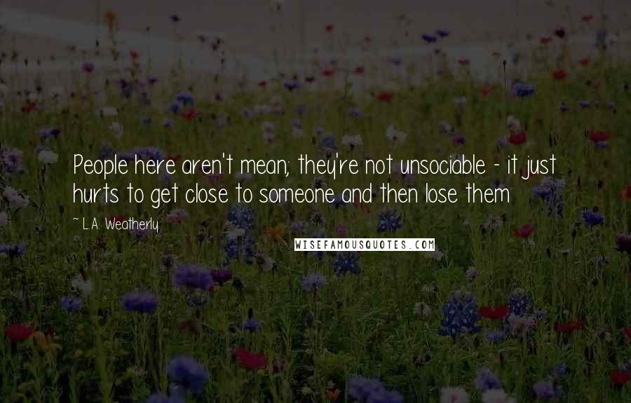 L.A. Weatherly Quotes: People here aren't mean; they're not unsociable - it just hurts to get close to someone and then lose them