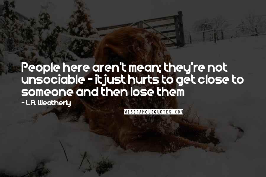 L.A. Weatherly Quotes: People here aren't mean; they're not unsociable - it just hurts to get close to someone and then lose them