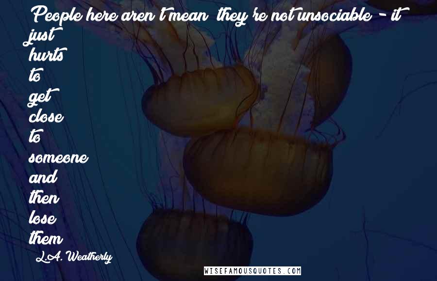 L.A. Weatherly Quotes: People here aren't mean; they're not unsociable - it just hurts to get close to someone and then lose them