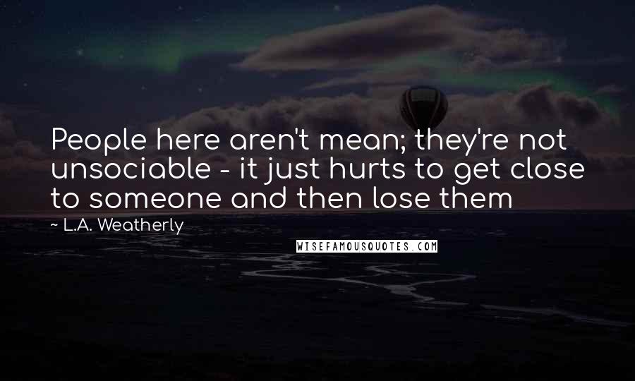 L.A. Weatherly Quotes: People here aren't mean; they're not unsociable - it just hurts to get close to someone and then lose them