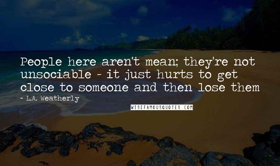 L.A. Weatherly Quotes: People here aren't mean; they're not unsociable - it just hurts to get close to someone and then lose them