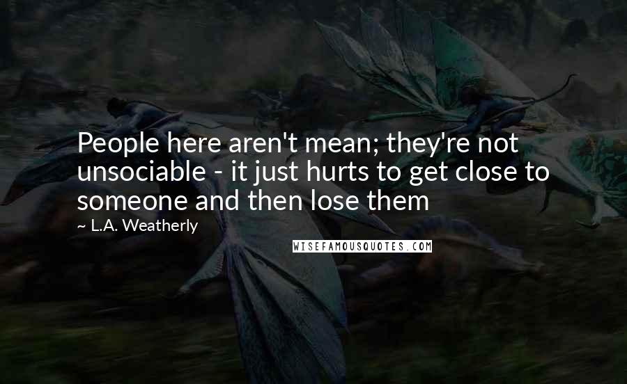 L.A. Weatherly Quotes: People here aren't mean; they're not unsociable - it just hurts to get close to someone and then lose them