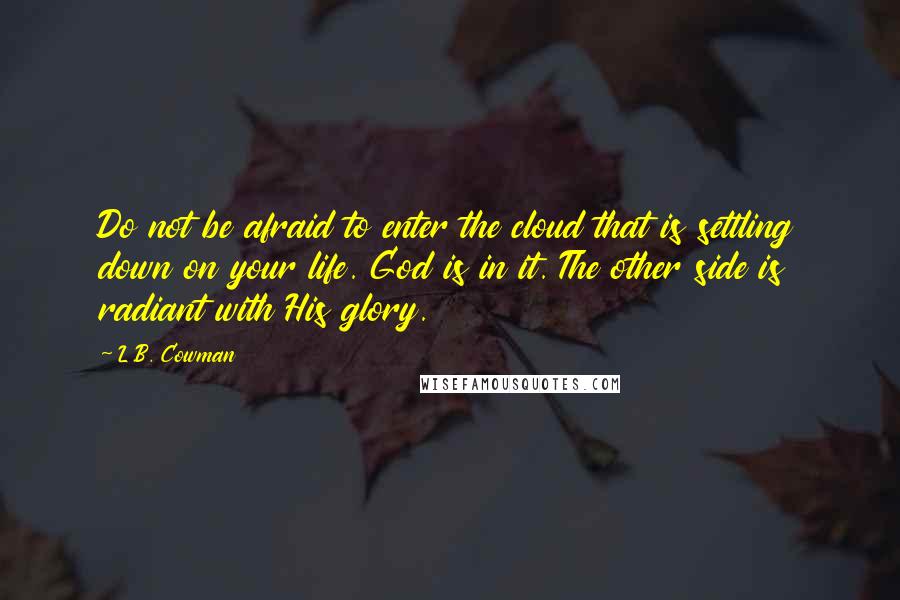 L.B. Cowman Quotes: Do not be afraid to enter the cloud that is settling down on your life. God is in it. The other side is radiant with His glory.