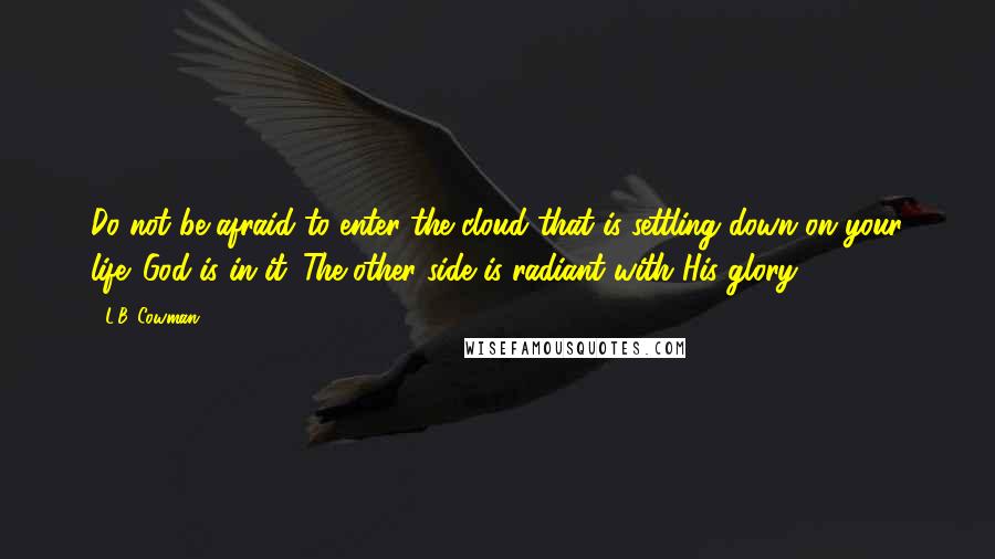 L.B. Cowman Quotes: Do not be afraid to enter the cloud that is settling down on your life. God is in it. The other side is radiant with His glory.