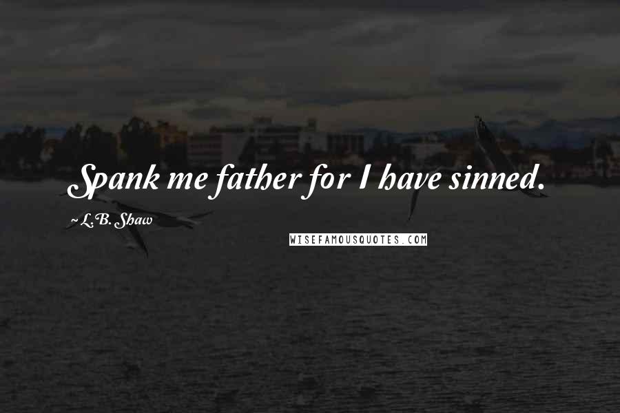 L.B. Shaw Quotes: Spank me father for I have sinned.