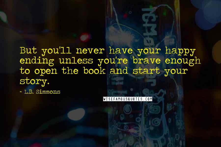 L.B. Simmons Quotes: But you'll never have your happy ending unless you're brave enough to open the book and start your story.