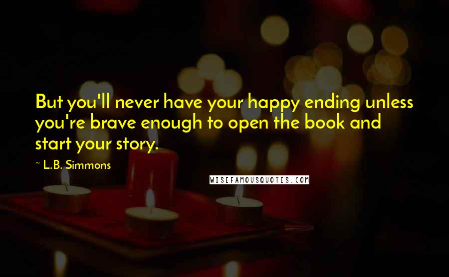 L.B. Simmons Quotes: But you'll never have your happy ending unless you're brave enough to open the book and start your story.