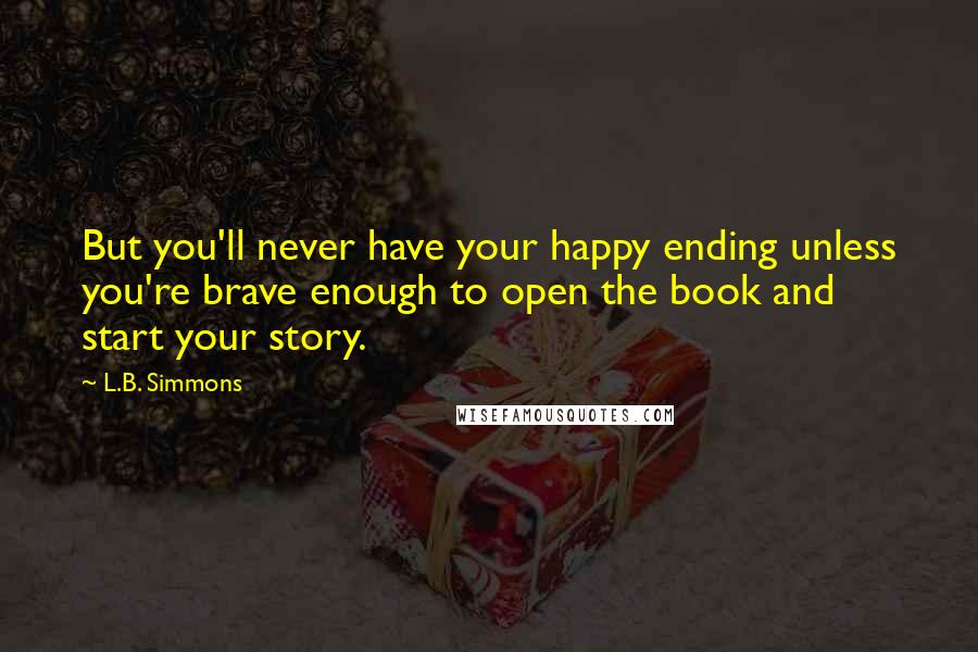 L.B. Simmons Quotes: But you'll never have your happy ending unless you're brave enough to open the book and start your story.