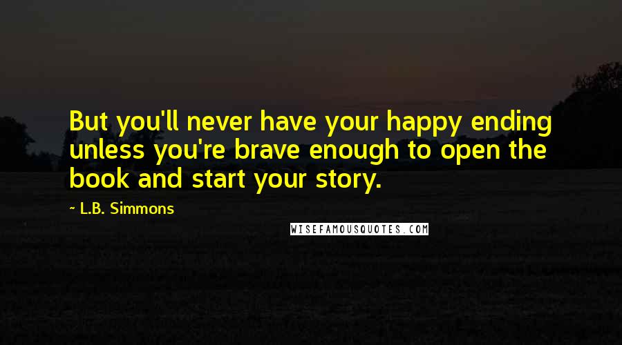 L.B. Simmons Quotes: But you'll never have your happy ending unless you're brave enough to open the book and start your story.