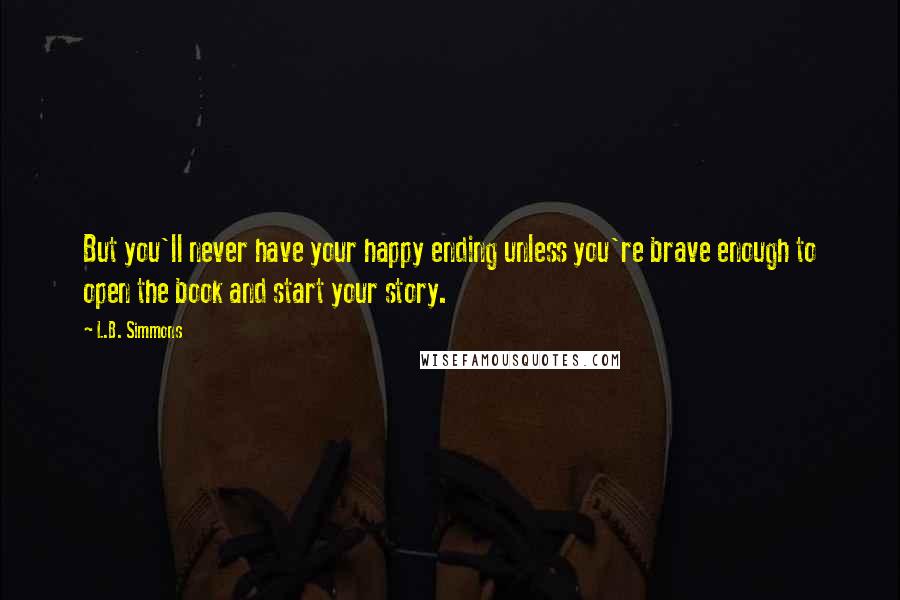 L.B. Simmons Quotes: But you'll never have your happy ending unless you're brave enough to open the book and start your story.